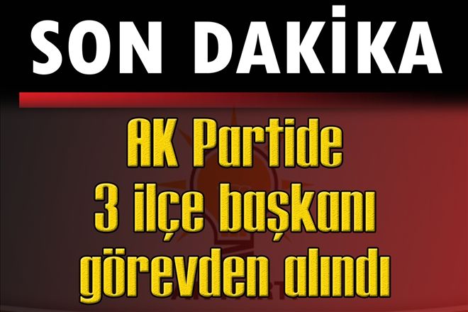 AK Partide 3 ilçe başkanı görevden alındı