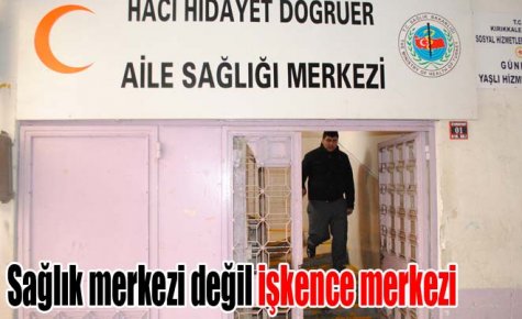 Sağlık merkezi değil işkence merkezi
